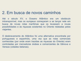 2. Em busca de novos caminhos
Até o século XV, o Oceano Atlântico era um obstáculo
intransponível, mas os europeus começaram a se lançar nele em
busca de novas rotas marítimas que os levassem a novas
possibilidades e às riquezas existentes no Oriente relatadas pelos
viajantes.
O desbravamento do Atlântico foi uma alternativa encontrada por
portugueses e espanhóis, uma vez que as rotas comerciais
conhecidas (por onde eram trazidas as riquezas do Oriente) eram
controladas por mercadores árabes e comerciantes de Gênova e
Veneza (cidades italianas).
 