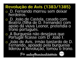 Revolução de Avis (1383/1385)
o D. Fernando morreu sem deixar
 herdeiros.
o D. João de Castela, casado com
 Beatriz,(filha de D. Fernando) com
 apoio da viúva Leonor, pretendia o
 trono português.
o A Burguesia não desejava que
 Portugal ficasse com D. João I.
o João de Avis, irmão bastardo de D.
 Fernando, apoiado pela burguesia
 liderou a Revolução, tomou o trono.
 