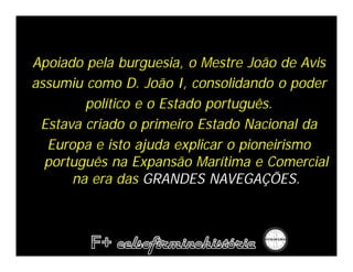 Apoiado pela burguesia, o Mestre João de Avis
assumiu como D. João I, consolidando o poder
        político e o Estado português.
 Estava criado o primeiro Estado Nacional da
  Europa e isto ajuda explicar o pioneirismo
  português na Expansão Marítima e Comercial
      na era das GRANDES NAVEGAÇÕES.
 