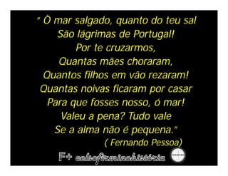 “ Ò mar salgado, quanto do teu sal
     São lágrimas de Portugal!
         Por te cruzarmos,
     Quantas mães choraram,
  Quantos filhos em vão rezaram!
 Quantas noivas ficaram por casar
   Para que fosses nosso, ó mar!
      Valeu a pena? Tudo vale
    Se a alma não é pequena.”
              ( Fernando Pessoa)
 