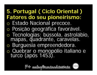 5. Portugal ( Ciclo Oriental )
Fatores do seu pioneirismo:
o Estado Nacional precoce.
o Posição geográfica favorável.
o Tecnologias: bússola, astrolábio,
 mapas, quadrante, caravelas.
o Burguesia empreendedora.
o Quebrar o monopólio italiano e
 turco (após 1453).
 