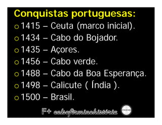 Conquistas portuguesas:
                      :
o 1415   –   Ceuta (marco inicial).
o 1434   –   Cabo do Bojador.
o 1435   –   Açores.
o 1456   –   Cabo verde.
o 1488   –   Cabo da Boa Esperança.
o 1498   –   Calicute ( Índia ).
o 1500   –   Brasil.
 
