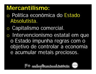 Mercantilismo:
o Política econômica do Estado
 Absolutista.
o Capitalismo comercial.
o Intervencionismo estatal em que
 o Estado impunha regras com o
 objetivo de controlar a economia
 e acumular metais preciosos.
 