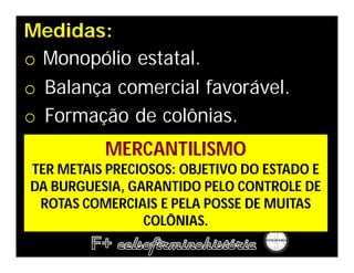 Medidas:
o Monopólio estatal.
o Balança comercial favorável.
o Formação de colônias.
          MERCANTILISMO
TER METAIS PRECIOSOS: OBJETIVO DO ESTADO E
DA BURGUESIA, GARANTIDO PELO CONTROLE DE
 ROTAS COMERCIAIS E PELA POSSE DE MUITAS
                COLÔNIAS.
 