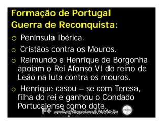 Formação de Portugal
Guerra de Reconquista:
o Península Ibérica.
o Cristãos contra os Mouros.
o Raimundo e Henrique de Borgonha
 apoiam o Rei Afonso VI do reino de
 Leão na luta contra os mouros.
o Henrique casou – se com Teresa,
 filha do rei e ganhou o Condado
 Portucalense como dote.
 