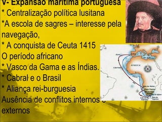 V- Expansão marítima portuguesa * Centralização política lusitana *A escola de sagres – interesse pela navegação, * A conquista de Ceuta 1415 O período africano * Vasco da Gama e as Índias.  * Cabral e o Brasil * Aliança rei-burguesia Ausência de conflitos internos e externos 