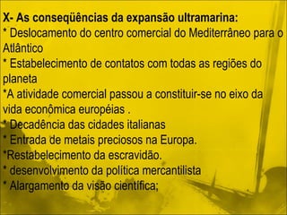 X- As conseqüências da expansão ultramarina: * Deslocamento do centro comercial do Mediterrâneo para o Atlântico * Estabelecimento de contatos com todas as regiões do planeta *A atividade comercial passou a constituir-se no eixo da vida econômica européias . * Decadência das cidades italianas * Entrada de metais preciosos na Europa. *Restabelecimento da escravidão.  * desenvolvimento da política mercantilista * Alargamento da visão científica; 
