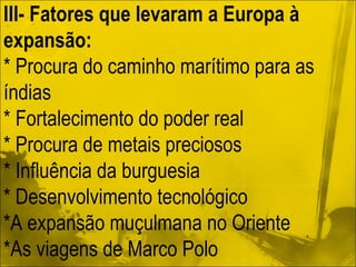 III- Fatores que levaram a Europa à expansão: * Procura do caminho marítimo para as índias * Fortalecimento do poder real * Procura de metais preciosos * Influência da burguesia * Desenvolvimento tecnológico *A expansão muçulmana no Oriente *As viagens de Marco Polo  