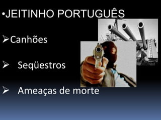 •JEITINHO PORTUGUÊS
Canhões
 Seqüestros
 Ameaças de morte
 