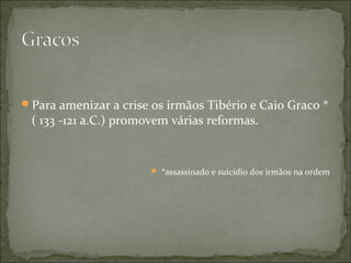 Para amenizar a crise os irmãos Tibério e Caio Graco *
 ( 133 -121 a.C.) promovem várias reformas.


                        *assassinado e suicídio dos irmãos na ordem
 