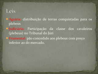 Agrária: distribuição de terras conquistadas para os
 plebeus
Judiciária: Participação da classe dos cavaleiros
 (plebeus) no Tribunal do Júri
Frumental: pão concedido aos plebeus com preço
 inferior ao do mercado.
 