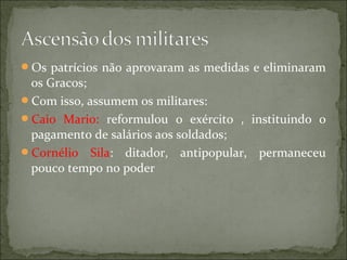 Os patrícios não aprovaram as medidas e eliminaram
 os Gracos;
Com isso, assumem os militares:
Caio Mario: reformulou o exército , instituindo o
 pagamento de salários aos soldados;
Cornélio Sila: ditador, antipopular, permaneceu
 pouco tempo no poder
 