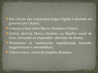 Em virtude das constantes brigas Lépido é afastado do
 governo por Otávio;
Começa a luta entre Marco Antônio e Otávio;
Otávio derrota Marco Antônio na Batalha naval de
 Ácio, tornando-se imperador absoluto de Roma;
Permanece as instituições republicanas (senado,
 magistraturas e assembléias).
Otávio marca início do Império Romano
 
