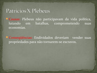 Causas: Plebeus não participavam da vida política,
 lutando em      batalhas,   comprometendo     suas
 economias.

Conseqüências: Endividados deveriam     vender suas
 propriedades para não tornarem-se escravos.
 