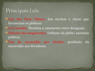 Leis das Doze Tábuas: leis escritas e claras que
 favoreciam os plebeus;
Lei Canuléia: Permitia o casamento entre desiguais;
Eleições dos magistrados: (tribuno da plebe) ascensão
 política;
Fim da escravidão por dívidas: proibição da
 escravidão aos devedores.
 