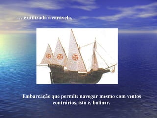…  é utilizada a caravela, Embarcação que permite navegar mesmo com ventos contrários, isto é, bolinar. 