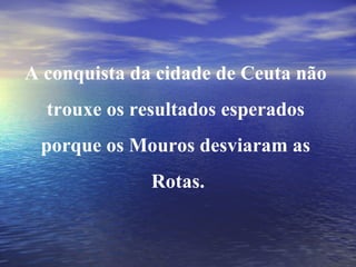 A conquista da cidade de Ceuta não  trouxe os resultados esperados  porque os Mouros desviaram as  Rotas. 