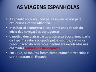 AS VIAGENS ESPANHOLAS
• A Espanha foi o segundo país a enviar navios para
  explorar o Oceano Atlântico.
• Mas isso só aconteceu quase trinta anos depois do
  início das navegações portuguesas.
• o motivo desse atraso é que, até essa época, uma parte
  da Espanha estava ocupada pelos mouros, e a maior
  preocupação do governo espanhol era expulsá-los nas
  chamadas Guerras de Reconquista.
• Em 1492, os mouros foram completamente vencidos e
  se retirararam da Espanha.
 
