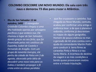 COLOMBO DESCOBRE UM NOVO MUNDO: Ele saiu com três
       naus e demorou 73 dias para cruzar o Atlântico.

                                       •    que lhe cruzassem o caminho. Sua
• Ilha de San Salvador 12 de
                                           chegada ao Novo Mundo, contudo,
  outubro, 1492 - O navegador
                                           acabou por confirmar uma antiga e
  Cristóvão Colombo chegou a uma
                                           polêmica tese: a de que o planeta é
  ilha habitada apenas por selvagens
                                           redondo, conforme já descreviam
  pacíficos e que andara nus. Ele
                                           os mapas de alguns geógrafos.
  chamou o lugar de San Salvador,
                                           Homem de pouca vivência no mar.
  dando graças ao seu feito, que foi
                                           o genovês de 42 anos contou com a
  financiado pelos reis católicos da
                                           ajuda do comandante Martin Pizõn
  Espanha, Isabel de Castela e
                                           para conduzir à terra firme as
  Fernando de Aragão. Com um
                                           caravelas Pinta e Nina e a nau
  grupo de noventa marujos, ele
                                           Santa Maria. A incerteza do destino
  partiu da cidade de Palos em 3 de
                                           da viagem e as más condições a
  agosto, obcecado pela idéia de
                                           bordo quase provocaram motins
  descobrir uma nova rota para as
                                           entre a irritada tripulação.
  Índias e também propagar a fé
  crista entre as almas perdidas
 