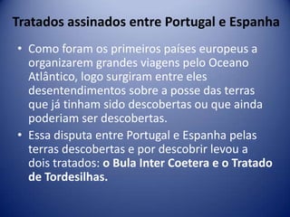 Tratados assinados entre Portugal e Espanha
• Como foram os primeiros países europeus a
  organizarem grandes viagens pelo Oceano
  Atlântico, logo surgiram entre eles
  desentendimentos sobre a posse das terras
  que já tinham sido descobertas ou que ainda
  poderiam ser descobertas.
• Essa disputa entre Portugal e Espanha pelas
  terras descobertas e por descobrir levou a
  dois tratados: o Bula Inter Coetera e o Tratado
  de Tordesilhas.
 