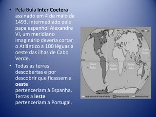 • Pela Bula Inter Coetera,
  assinado em 4 de maio de
  1493, intermediado pelo
  papa espanhol Alexandre
  VI, um meridiano
  imaginário deveria cortar
  o Atlântico a 100 léguas a
  oeste das ilhas de Cabo
  Verde.
• Todas as terras
  descobertas e por
  descobrir que ficassem a
  oeste
  pertenceriam à Espanha.
  Terras a leste
  pertenceriam a Portugal.
 