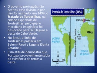 • O governo português não
  aceitou essa divisão, e por
  isso foi assinado, em 1494, o
  Tratado de Tordesilhas, na
  cidade espanhola de
  Tordesilhas, pelo qual o
  meridiano imaginário foi
  deslocado para 370 léguas a
  oeste de Cabo Verde.
• No Brasil, a linha de
  Tordesilhas passaria em
  Belém (Pará) e Laguna (Santa
  Catarina).
• Essa atitude demonstra que
  Portugal provavelmente sabia
  da existência de terras a
  oeste.
 