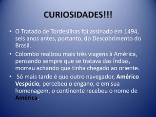CURIOSIDADES!!!
• O Tratado de Tordesilhas foi assinado em 1494,
  seis anos antes, portanto, do Descobrimento do
  Brasil.
• Colombo realizou mais três viagens à América,
  pensando sempre que se tratava das Índias,
  morreu achando que tinha chegado ao oriente.
• Só mais tarde é que outro navegador, Américo
  Vespúcio, percebeu o engano, e em sua
  homenagem, o continente recebeu o nome de
  América.
 