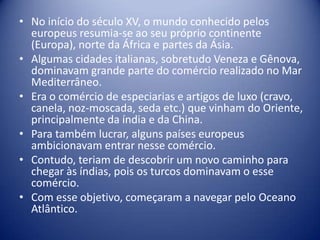 • No início do século XV, o mundo conhecido pelos
  europeus resumia-se ao seu próprio continente
  (Europa), norte da África e partes da Ásia.
• Algumas cidades italianas, sobretudo Veneza e Gênova,
  dominavam grande parte do comércio realizado no Mar
  Mediterrâneo.
• Era o comércio de especiarias e artigos de luxo (cravo,
  canela, noz-moscada, seda etc.) que vinham do Oriente,
  principalmente da índia e da China.
• Para também lucrar, alguns países europeus
  ambicionavam entrar nesse comércio.
• Contudo, teriam de descobrir um novo caminho para
  chegar às índias, pois os turcos dominavam o esse
  comércio.
• Com esse objetivo, começaram a navegar pelo Oceano
  Atlântico.
 