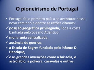O pioneirismo de Portugal
• Portugal foi o primeiro país a se aventurar nesse
  novo caminho e dentre as razões citamos:
 posição geográfica privilegiada, Toda a costa
  banhada pelo oceano Atlântico;
 monarquia centralizada,
 ausência de guerras,
 a Escola de Sagres fundada pelo infante D.
  Henrique,
 e as grandes invenções como a bússola, o
  astrolábio, a pólvora, caravelas e outros.
 