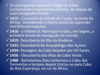 • Os portugueses queriam chegar às índias
  contornando o continente africano. As etapas de
  suas navegações foram:
 1415 - Conquista da cidade de Ceuta, no norte da
  África, considerada o marco inicial da expansão
  marítima portuguesa.
 1416 - o Infante D. Henrique fundou, em Sagres, a
  primeira escola de navegação do mundo.
 1419- Descoberta da Ilha da Madeira.
 1431- Descoberta do Arquipélago dos Açores.
 1434- Passagem do Cabo Bojador por Gil Eanes.
 1456 - Descoberta das ilhas de Cabo Verde.
 1488 - Bartolomeu Dias contornou o Cabo das
  Tormentas e tempos depois trocou-se para Cabo
  da Boa Esperança, no sul da África.
 