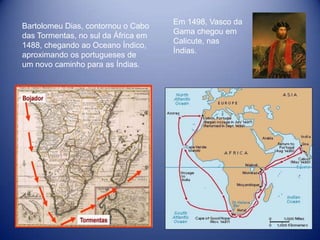 Em 1498, Vasco da
Bartolomeu Dias, contornou o Cabo
                                     Gama chegou em
das Tormentas, no sul da África em
                                     Calicute, nas
1488, chegando ao Oceano Índico,
                                     Índias.
aproximando os portugueses de
um novo caminho para as Índias.
 