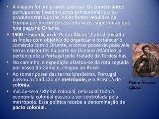 • A viagem foi um grande sucesso. Os comerciantes
  portugueses tiveram lucros extraordinários: os
  produtos trazidos ias índias foram vendidos na
  Europa por um preço sessenta vezes superior ao que
  fora pago no Oriente.
• 1500 – Expedição de Pedro Álvares Cabral enviada
  às Índias com objetivo de organizar e fortalecer o
  comércio com o Oriente, e tomar posse de possíveis
  terras existentes na parte do Oceano Atlântico já
  pertencente a Portugal pelo Tratado de Tordesilhas.
• No caminho, a expedição afastou-se da rota seguida
  por Vasco da Gama e, chegou ao Brasil.
• Ao tomar posse das terras brasileiras, Portugal
  passou à condição de metrópole, e o Brasil, à de
                                                      Pedro Álvares
  colônia.                                            Cabral
• Iniciou-se o sistema colonial, pelo qual toda a
  economia colonial passou a ser controlada pela
  metrópole. Essa política recebe a denominação de
  pacto colonial.
 