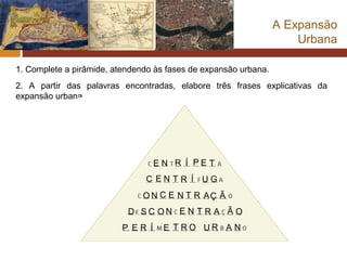 A Expansão
                                                                     Urbana

1. Complete a pirâmide, atendendo às fases de expansão urbana.
2. A partir das palavras encontradas, elabore três frases explicativas da
expansão urbana.




                                   EN R Í PE T
                               C ENTR Í UG
                               O N C E N T R AÇ Ã
                           D SC ON E N T R A Ã O
                          P ER Í    E T RO UR A N
 