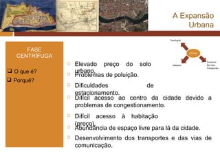 A Expansão
                                                           Urbana


      FASE
   CENTRÍFUGA
                   Elevado preço do solo
 O que é?          urbano.
                   Problemas de poluição.
 Porquê?
                   Dificuldades            de
                    estacionamento.
                   Difícil acesso ao centro da cidade devido a
                    problemas de congestionamento.
                   Difícil acesso à habitação
                    (preço).
                   Abundância de espaço livre para lá da cidade.
                   Desenvolvimento dos transportes e das vias de
                    comunicação.
 