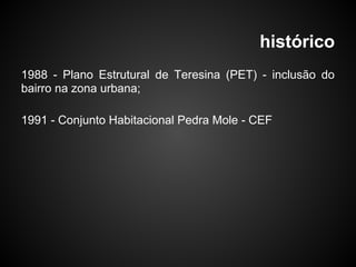 histórico
1988 - Plano Estrutural de Teresina (PET) - inclusão do
bairro na zona urbana;
1991 - Conjunto Habitacional Pedra Mole - CEF
 