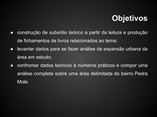 Objetivos
● construção de subsídio teórico a partir da leitura e produção
de fichamentos de livros relacionados ao tema;
● levantar dados para se fazer análise da expansão urbana da
área em estudo;
● confrontar dados teóricos à números práticos e compor uma
análise completa sobre uma área delimitada do bairro Pedra
Mole.
 