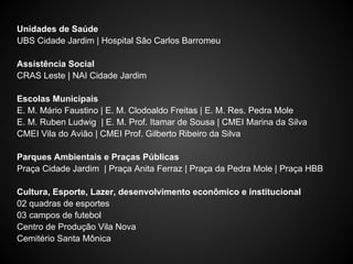Unidades de Saúde
UBS Cidade Jardim | Hospital São Carlos Barromeu
Assistência Social
CRAS Leste | NAI Cidade Jardim
Escolas Municipais
E. M. Mário Faustino | E. M. Clodoaldo Freitas | E. M. Res. Pedra Mole
E. M. Ruben Ludwig | E. M. Prof. Itamar de Sousa | CMEI Marina da Silva
CMEI Vila do Avião | CMEI Prof. Gilberto Ribeiro da Silva
Parques Ambientais e Praças Públicas
Praça Cidade Jardim | Praça Anita Ferraz | Praça da Pedra Mole | Praça HBB
Cultura, Esporte, Lazer, desenvolvimento econômico e institucional
02 quadras de esportes
03 campos de futebol
Centro de Produção Vila Nova
Cemitério Santa Mônica
 