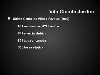 Vila Cidade Jardim
● Último Censo de Vilas e Favelas (2000)
945 residências, 976 famílias
845 energia elétrica
858 água encanada
582 fossa séptica
 