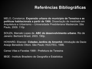 Referências Bibliográficas
MELO, Constance. Expansão urbana do município de Teresina e as
políticas habitacionais a partir de 1966. Dissertação de mestrado em
Arquitetura e Urbanismo – Universidade Presbiteriana Mackenzie: São
Paulo, 2009. 110p
SOUZA, Marcelo Lopes de. ABC do desenvolvimento urbano. Rio de
Janeiro: Bertrand Brasil, 2003. 190p.
HOWARD, Ebenzer. Cidades Jardins de Amanhã; introdução de Dacio
Araújo Benedicto Ottoni. São Paulo: HUCITEC, 1996.
Censo Vilas e Favelas 1999 - Prefeitura de Teresina
IBGE - Instituto Brasileiro de Geografia e Estatística
 