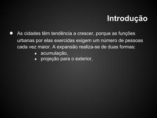 Introdução
● As cidades têm tendência a crescer, porque as funções
urbanas por elas exercidas exigem um número de pessoas
cada vez maior. A expansão realiza-se de duas formas:
● acumulação,
● projeção para o exterior,
 
