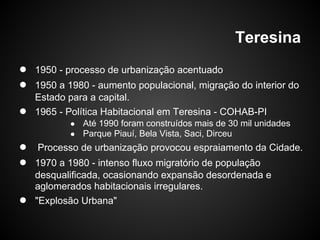 Teresina
● 1950 - processo de urbanização acentuado
● 1950 a 1980 - aumento populacional, migração do interior do
Estado para a capital.
● 1965 - Política Habitacional em Teresina - COHAB-PI
● Até 1990 foram construídos mais de 30 mil unidades
● Parque Piauí, Bela Vista, Saci, Dirceu
● Processo de urbanização provocou espraiamento da Cidade.
● 1970 a 1980 - intenso fluxo migratório de população
desqualificada, ocasionando expansão desordenada e
aglomerados habitacionais irregulares.
● "Explosão Urbana"
 
