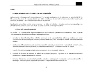 PROGRAMA	
  DE	
  EXPRESIONES	
  ARTÍSTICAS	
  7°,	
  8°	
  Y	
  9°	
  
1	
  
Parte	
  I.	
  
	
  
1.	
  	
  BASES	
  FUNDAMENTALES	
  DE	
  LA	
  EDUCACIÓN	
  PANAMEÑA	
  
	
  
La	
  Constitución	
  Política	
  panameña	
  dedica	
  el	
  Capítulo	
  5°,	
  al	
  tema	
  de	
  la	
  educación,	
  en	
  él	
  	
  se	
  destacan	
  los	
  	
  artículos	
  91,	
  92,	
  93,	
  
96	
   que	
   dan	
   luz	
   acerca	
   de	
   	
   aspectos	
   básicos	
   que	
   deben	
   considerarse	
   al	
   desarrollar	
   el	
   proceso	
   de	
   modernización	
   de	
   la	
  
educación,	
  en	
  general	
  	
  y	
  de	
  la	
  transformación	
  curricular	
  en	
  particular.	
  
	
  
La	
  educación	
  panameña	
  se	
  concibe	
  como	
  un	
  derecho	
  y	
  un	
  deber	
  del	
  individuo	
  y	
  el	
  medio	
  más	
  importante	
  para	
  lograr	
  su	
  
pleno	
  desarrollo	
  	
  personal	
  y	
  social.	
  Para	
  ello,	
  la	
  educación	
  se	
  orienta	
  por	
  los	
  siguientes	
  fines:	
  	
  
	
  
1.1.	
  Fines	
  de	
  la	
  educación	
  panameña	
  
	
  
De	
  acuerdo	
  a	
  	
  la	
  Ley	
  47	
  de	
  1946,	
  Orgánica	
  de	
  Educación	
  con	
  las	
  adiciones	
  y	
  modificaciones	
  introducidas	
  por	
  la	
  Ley	
  34	
  de	
  
1995,	
  la	
  educación	
  panameña	
  tiende	
  al	
  logro	
  de	
  los	
  siguientes	
  fines:	
  
	
  
• Contribuir	
   al	
   desarrollo	
   integral	
   del	
   individuo	
   con	
   énfasis	
   en	
   la	
   capacidad	
   crítica,	
   reflexiva	
   y	
   creadora,	
   para	
   tomar	
  
decisiones	
  con	
  una	
  clara	
  concepción	
  filosófica	
  y	
  científica	
  del	
  mundo	
  y	
  de	
  la	
  sociedad,	
  con	
  elevado	
  sentido	
  de	
  solidaridad	
  
humana.	
  
	
  
• Coadyuvar	
  en	
  el	
  fortalecimiento	
  de	
  la	
  conciencia	
  nacional,	
  la	
  soberanía,	
  el	
  conocimiento	
  y	
  valoración	
  de	
  la	
  historia	
  patria,	
  
el	
  fortalecimiento	
  de	
  la	
  nación	
  panameña,	
  la	
  independencia	
  nacional	
  y	
  la	
  autodeterminación	
  de	
  los	
  pueblos.	
  
	
  
• Infundir	
  el	
  conocimiento	
  y	
  la	
  práctica	
  de	
  la	
  democracia	
  como	
  forma	
  de	
  vida	
  y	
  de	
  gobierno.	
  
	
  
• Favorecer	
   el	
   desarrollo	
   de	
   actitudes	
   en	
   defensa	
   de	
   las	
   normas	
   de	
   justicia	
   e	
   igualdad	
   de	
   los	
   individuos	
   mediante	
   el	
  
conocimiento	
  y	
  respeto	
  de	
  los	
  derechos	
  humanos.	
  
	
  
• Fomentar	
  el	
  desarrollo,	
  conocimiento,	
  habilidades,	
  actitudes	
  y	
  hábitos	
  para	
  la	
  investigación	
  y	
  la	
  innovación	
  científica	
  y	
  
tecnológica,	
  como	
  base	
  para	
  el	
  progreso	
  de	
  la	
  sociedad	
  y	
  el	
  mejoramiento	
  de	
  la	
  calidad	
  de	
  vida.	
  
	
  
 