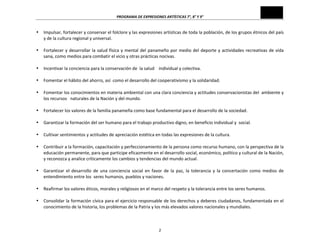 PROGRAMA	
  DE	
  EXPRESIONES	
  ARTÍSTICAS	
  7°,	
  8°	
  Y	
  9°	
  
2	
  
• Impulsar,	
  fortalecer	
  y	
  conservar	
  el	
  folclore	
  y	
  las	
  expresiones	
  artísticas	
  de	
  toda	
  la	
  población,	
  de	
  los	
  grupos	
  étnicos	
  del	
  país	
  
y	
  de	
  la	
  cultura	
  regional	
  y	
  universal.	
  
	
  
• Fortalecer	
  y	
  desarrollar	
  la	
  salud	
  física	
  y	
  mental	
  del	
  panameño	
  por	
  medio	
  del	
  deporte	
  y	
  actividades	
  recreativas	
  de	
  vida	
  
sana,	
  como	
  medios	
  para	
  combatir	
  el	
  vicio	
  y	
  otras	
  prácticas	
  nocivas.	
  
	
  
• Incentivar	
  la	
  conciencia	
  para	
  la	
  conservación	
  de	
  	
  la	
  salud	
  	
  	
  	
  individual	
  y	
  colectiva.	
  
	
  
• Fomentar	
  el	
  hábito	
  del	
  ahorro,	
  así	
  	
  como	
  el	
  desarrollo	
  del	
  cooperativismo	
  y	
  la	
  solidaridad.	
  
	
  
• Fomentar	
  los	
  conocimientos	
  en	
  materia	
  ambiental	
  con	
  una	
  clara	
  conciencia	
  y	
  actitudes	
  conservacionistas	
  del	
  	
  ambiente	
  y	
  
los	
  recursos	
  	
  	
  naturales	
  de	
  la	
  Nación	
  y	
  del	
  mundo.	
  
	
  
• Fortalecer	
  los	
  valores	
  de	
  la	
  familia	
  panameña	
  como	
  base	
  fundamental	
  para	
  el	
  desarrollo	
  de	
  la	
  sociedad.	
  
	
  
• Garantizar	
  la	
  formación	
  del	
  ser	
  humano	
  para	
  el	
  trabajo	
  productivo	
  digno,	
  en	
  beneficio	
  individual	
  y	
  	
  social.	
  
	
  
• Cultivar	
  sentimientos	
  y	
  actitudes	
  de	
  apreciación	
  estética	
  en	
  todas	
  las	
  expresiones	
  de	
  la	
  cultura.	
  
	
  
• Contribuir	
  a	
  la	
  formación,	
  capacitación	
  y	
  perfeccionamiento	
  de	
  la	
  persona	
  como	
  recurso	
  humano,	
  con	
  la	
  perspectiva	
  de	
  la	
  
educación	
  permanente,	
  para	
  que	
  participe	
  eficazmente	
  en	
  el	
  desarrollo	
  social,	
  económico,	
  político	
  y	
  cultural	
  de	
  la	
  Nación,	
  
y	
  reconozca	
  y	
  analice	
  críticamente	
  los	
  cambios	
  y	
  tendencias	
  del	
  mundo	
  actual.	
  
	
  
• Garantizar	
   el	
   desarrollo	
   de	
   una	
   conciencia	
   social	
   en	
   favor	
   de	
   la	
   paz,	
   la	
   tolerancia	
   y	
   la	
   concertación	
   como	
   medios	
   de	
  
entendimiento	
  entre	
  los	
  	
  seres	
  humanos,	
  pueblos	
  y	
  naciones.	
  
	
  
• Reafirmar	
  los	
  valores	
  éticos,	
  morales	
  y	
  religiosos	
  en	
  el	
  marco	
  del	
  respeto	
  y	
  la	
  tolerancia	
  entre	
  los	
  seres	
  humanos.	
  
	
  
• Consolidar	
  la	
  formación	
  cívica	
  para	
  el	
  ejercicio	
  responsable	
  de	
  los	
  derechos	
  y	
  deberes	
  ciudadanos,	
  fundamentada	
  en	
  el	
  
conocimiento	
  de	
  la	
  historia,	
  los	
  problemas	
  de	
  la	
  Patria	
  y	
  los	
  más	
  elevados	
  valores	
  nacionales	
  y	
  mundiales.	
  
 