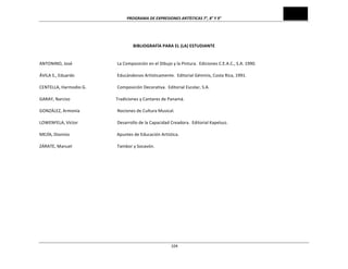 PROGRAMA	
  DE	
  EXPRESIONES	
  ARTÍSTICAS	
  7°,	
  8°	
  Y	
  9°	
  
	
  104
	
  
BIBLIOGRAFÍA	
  PARA	
  EL	
  (LA)	
  ESTUDIANTE	
  
	
  
	
  
ANTONINO,	
  José	
   	
   	
   La	
  Composición	
  en	
  el	
  Dibujo	
  y	
  la	
  Pintura.	
  	
  Ediciones	
  C.E.A.C.,	
  S.A.	
  1990.	
  
	
  
ÁVILA	
  S.,	
  Eduardo	
   	
   	
   Educándonos	
  Artísticamente.	
  	
  Editorial	
  Géminis,	
  Costa	
  Rica,	
  1991.	
  
	
  
CENTELLA,	
  Harmodio	
  G.	
   	
   Composición	
  Decorativa.	
  	
  Editorial	
  Escolar,	
  S.A.	
  
	
  
GARAY,	
  Narciso	
  	
   	
   	
  	
  	
  	
  	
  	
  	
  	
  	
  	
  	
  	
  	
  Tradiciones	
  y	
  Cantares	
  de	
  Panamá.	
  
	
  
GONZÁLEZ,	
  Armonía	
   	
   	
   Nociones	
  de	
  Cultura	
  Musical.	
  
	
  
LOWENFELA,	
  Víctor	
   	
   	
   Desarrollo	
  de	
  la	
  Capacidad	
  Creadora.	
  	
  Editorial	
  Kapelusz.	
  
	
  
MEJÍA,	
  Dionisio	
  	
   	
   	
  	
  	
  	
  	
  	
  	
  	
  	
  	
  	
  	
  	
  	
  Apuntes	
  de	
  Educación	
  Artística.	
  
	
  
ZÁRATE,	
  Manuel	
   	
   	
   Tambor	
  y	
  Socavón.	
  
	
  
 