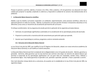PROGRAMA	
  DE	
  EXPRESIONES	
  ARTÍSTICAS	
  7°,	
  8°	
  Y	
  9°	
  
5	
  
Porque	
  es	
  gratuita	
  y	
  permite,	
  además,	
  el	
  acceso	
  a	
  los	
  niños,	
  niñas	
  y	
  jóvenes,	
  a	
  fin	
  de	
  garantizar	
  una	
  educación	
  de	
  mejor	
  
calidad	
  para	
  propiciar	
  la	
  equidad,	
  ampliando	
  la	
  cobertura	
  y	
  mejorando	
  la	
  calidad	
  de	
  los	
  sectores	
  más	
  desfavorecidos	
  de	
  la	
  
población.	
  
	
  
§ La	
  Educación	
  Básica	
  General	
  es	
  científica:	
  
	
  
Debido	
  a	
  que	
  los	
  diseños	
  curriculares	
  responden	
  a	
  la	
  validación,	
  experimentación,	
  como	
  procesos	
  científicos,	
  antes	
  de	
  su	
  
aplicación	
  general	
  en	
  todas	
  las	
  escuelas.	
  	
  Además,	
  la	
  propuesta	
  curricular	
  permite	
  introducir	
  innovaciones	
  educativas	
  en	
  los	
  
diferentes	
  cursos	
  como	
  un	
  mecanismo	
  de	
  actualización	
  permanente	
  del	
  currículum.	
  
	
  
El	
  enfoque	
  socioformativo	
  	
  de	
  los	
  programas	
  de	
  estudio	
  permite	
  la	
  aplicación	
  de	
  los	
  siguientes	
  principios	
  básicos:	
  
	
  
• Estimulan,	
  los	
  aprendizajes	
  significativos	
  sustentados	
  en	
  la	
  consideración	
  de	
  los	
  aprendizajes	
  previos	
  del	
  alumnado.	
  
	
  
• Propician	
  la	
  construcción	
  o	
  reconstrucción	
  del	
  conocimiento	
  por	
  parte	
  del	
  sujeto	
  que	
  aprende.	
  
	
  
• Asumen	
  que	
  el	
  aprendizaje	
  es	
  continuo,	
  progresivo	
  y	
  está	
  en	
  constante	
  evolución.	
  
	
  
2.4.	
  	
  Estructura	
  de	
  la	
  Educación	
  Básica	
  General	
  
	
  
La	
  Ley	
  34	
  de	
  6	
  de	
  julio	
  de	
  1995,	
  que	
  modifica	
  la	
  Ley	
  47	
  Orgánica	
  de	
  Educación,	
  adopta	
  una	
  nueva	
  estructura	
  académica	
  (la	
  
Educación	
  Básica	
  General),	
  la	
  cual	
  modifica	
  el	
  sistema	
  educativo.	
  
	
  
La	
  Educación	
  Básica	
  General	
  permite	
  la	
  ampliación	
  de	
  la	
  obligatoriedad	
  a	
  once	
  (11)	
  grados	
  de	
  duración.	
  	
  Además,	
  garantiza	
  su	
  
gratuidad.	
  	
  Asimismo,	
  debe	
  garantizar	
  que	
  los	
  (as)	
  alumnos	
  (as)	
  culminen	
  esta	
  etapa	
  con	
  dominio	
  de	
  saberes	
  básicos	
  que	
  
permitan	
   el	
   desarrollo	
   de	
   los	
   aprendizajes	
   significativos	
   con	
   una	
   gran	
   dosis	
   de	
   creatividad,	
   sentido	
   crítico,	
   reflexivo	
   y	
  
pensamiento	
  lógico.	
  	
  Esto	
  implica	
  garantizar	
  el	
  aprender	
  a	
  ser,	
  aprender	
  a	
  aprender,	
  aprender	
  	
  a	
  hacer	
  y	
  aprender	
  a	
  convivir.	
  
	
  
Este	
  nivel	
  educativo	
  incluye	
  dentro	
  de	
  su	
  estructura,	
  de	
  acuerdo	
  con	
  lo	
  establecido	
  en	
  la	
  Ley	
  34	
  de	
  6	
  de	
  julio	
  de	
  1995,	
  las	
  
siguientes	
  etapas:	
  
	
  
 
