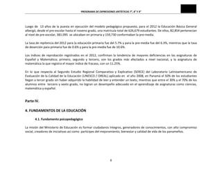 PROGRAMA	
  DE	
  EXPRESIONES	
  ARTÍSTICAS	
  7°,	
  8°	
  Y	
  9°	
  
8	
  
	
  
Luego	
  de	
  	
  13	
  años	
  de	
  la	
  puesta	
  en	
  ejecución	
  del	
  modelo	
  pedagógico	
  propuesto,	
  para	
  el	
  2012	
  la	
  Educación	
  Básica	
  General	
  
albergó,	
  desde	
  el	
  pre-­‐escolar	
  hasta	
  el	
  noveno	
  grado,	
  una	
  matrícula	
  total	
  de	
  626,679	
  estudiantes.	
  De	
  ellos,	
  82,854	
  pertenecían	
  
al	
  nivel	
  de	
  pre-­‐escolar,	
  381.095	
  	
  se	
  ubicaban	
  en	
  primaria	
  y	
  159,730	
  conformaban	
  la	
  pre-­‐media.	
  
	
  
La	
  tasa	
  de	
  repitencia	
  del	
  2012	
  para	
  la	
  educación	
  primaria	
  fue	
  del	
  5.7%	
  y	
  para	
  la	
  pre-­‐media	
  fue	
  del	
  6.3%,	
  mientras	
  que	
  la	
  tasa	
  
de	
  deserción	
  para	
  primaria	
  fue	
  de	
  0.6%	
  y	
  para	
  la	
  pre-­‐media	
  fue	
  de	
  10.6%.	
  
	
  
Los	
  índices	
  de	
  reprobación	
  registrados	
  en	
  el	
  2012,	
  confirman	
  la	
  tendencia	
  de	
  mayores	
  deficiencias	
  en	
  las	
  asignaturas	
  de	
  
Español	
   y	
   Matemática;	
   primero,	
   segundo	
   y	
   tercero,	
   son	
   los	
   grados	
   más	
   afectados	
   a	
   nivel	
   nacional,	
   y	
   la	
   asignatura	
   de	
  
matemática	
  la	
  que	
  registra	
  el	
  mayor	
  índice	
  de	
  fracaso,	
  con	
  un	
  11.25%.	
  
	
  
En	
   lo	
   que	
   respecta	
   al	
   Segundo	
   Estudio	
   Regional	
   Comparativo	
   y	
   Explicativo	
   (SERCE)	
   del	
   Laboratorio	
   Latinoamericano	
   de	
  
Evaluación	
  de	
  la	
  Calidad	
  de	
  la	
  Educación	
  (UNESCO	
  /	
  OREAL)	
  aplicado	
  en	
  	
  el	
  año	
  2008,	
  en	
  Panamá	
  el	
  50%	
  de	
  los	
  estudiantes	
  
llegan	
  a	
  tercer	
  grado	
  sin	
  haber	
  adquirido	
  la	
  habilidad	
  de	
  leer	
  y	
  entender	
  un	
  texto,	
  mientras	
  que	
  entre	
  el	
  30%	
  y	
  el	
  70%	
  de	
  los	
  
alumnos	
  entre	
  	
  tercero	
  y	
  sexto	
  grado,	
  no	
  logran	
  un	
  desempeño	
  adecuado	
  en	
  el	
  aprendizaje	
  de	
  asignaturas	
  como	
  ciencias,	
  
matemática	
  y	
  español.	
  
	
  
	
  
Parte	
  IV.	
  
	
  
4.	
  FUNDAMENTOS	
  DE	
  LA	
  EDUCACIÓN	
  	
  
	
  
4.1.	
  Fundamento	
  psicopedagógico	
  
	
  
La	
  misión	
  del	
  Ministerio	
  de	
  Educación	
  es	
  formar	
  ciudadanos	
  íntegros,	
  generadores	
  de	
  conocimientos,	
  con	
  alto	
  compromiso	
  
social,	
  creadores	
  de	
  iniciativas	
  así	
  como	
  	
  partícipes	
  del	
  mejoramiento,	
  bienestar	
  y	
  calidad	
  de	
  vida	
  de	
  los	
  panameños.	
  	
  
	
  
	
  
	
  
 