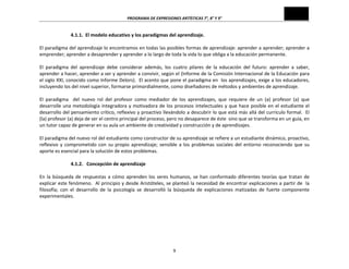 PROGRAMA	
  DE	
  EXPRESIONES	
  ARTÍSTICAS	
  7°,	
  8°	
  Y	
  9°	
  
9	
  
4.1.1.	
  	
  El	
  modelo	
  educativo	
  y	
  los	
  paradigmas	
  del	
  aprendizaje.	
  
	
  
El	
  paradigma	
  del	
  aprendizaje	
  lo	
  encontramos	
  en	
  todas	
  las	
  posibles	
  formas	
  de	
  aprendizaje:	
  aprender	
  a	
  aprender;	
  aprender	
  a	
  
emprender;	
  aprender	
  a	
  desaprender	
  y	
  aprender	
  a	
  lo	
  largo	
  de	
  toda	
  la	
  vida	
  lo	
  que	
  obliga	
  a	
  la	
  educación	
  permanente.	
  	
  	
  
	
  
El	
   paradigma	
   del	
   aprendizaje	
   debe	
   considerar	
   además,	
   los	
   cuatro	
   pilares	
   de	
   la	
   educación	
   del	
   futuro:	
   aprender	
   a	
   saber,	
  
aprender	
  a	
  hacer,	
  aprender	
  a	
  ser	
  y	
  aprender	
  a	
  convivir,	
  según	
  el	
  (Informe	
  de	
  la	
  Comisión	
  Internacional	
  de	
  la	
  Educación	
  para	
  
el	
  siglo	
  XXI,	
  conocido	
  como	
  Informe	
  Delors).	
  	
  El	
  acento	
  que	
  pone	
  el	
  paradigma	
  en	
  	
  los	
  aprendizajes,	
  exige	
  a	
  los	
  educadores,	
  
incluyendo	
  los	
  del	
  nivel	
  superior,	
  formarse	
  primordialmente,	
  como	
  diseñadores	
  de	
  métodos	
  y	
  ambientes	
  de	
  aprendizaje.	
  
	
  
El	
   paradigma	
   	
   del	
   nuevo	
   rol	
   del	
   profesor	
   como	
   mediador	
   de	
   los	
   aprendizajes,	
   que	
   requiere	
   de	
   un	
   (a)	
   profesor	
   (a)	
   que	
  
desarrolle	
  una	
  metodología	
  integradora	
  y	
  motivadora	
  de	
  los	
  procesos	
  intelectuales	
  y	
  que	
  hace	
  posible	
  en	
  el	
  estudiante	
  el	
  
desarrollo	
  del	
  pensamiento	
  crítico,	
  reflexivo	
  y	
  proactivo	
  llevándolo	
  a	
  descubrir	
  lo	
  que	
  está	
  más	
  allá	
  del	
  currículo	
  formal.	
  	
  El	
  
(la)	
  profesor	
  (a)	
  deja	
  de	
  ser	
  el	
  centro	
  principal	
  del	
  proceso,	
  pero	
  no	
  desaparece	
  de	
  éste	
  	
  sino	
  que	
  se	
  transforma	
  en	
  un	
  guía,	
  en	
  
un	
  tutor	
  capaz	
  de	
  generar	
  en	
  su	
  aula	
  un	
  ambiente	
  de	
  creatividad	
  y	
  construcción	
  y	
  de	
  aprendizajes.	
  
	
  
El	
  paradigma	
  del	
  nuevo	
  rol	
  del	
  estudiante	
  como	
  constructor	
  de	
  su	
  aprendizaje	
  se	
  refiere	
  a	
  un	
  estudiante	
  dinámico,	
  proactivo,	
  
reflexivo	
  y	
  comprometido	
  con	
  su	
  propio	
  aprendizaje;	
  sensible	
  a	
  los	
  problemas	
  sociales	
  del	
  entorno	
  reconociendo	
  que	
  su	
  
aporte	
  es	
  esencial	
  para	
  la	
  solución	
  de	
  estos	
  problemas.	
  
	
  
4.1.2.	
  	
  	
  Concepción	
  de	
  aprendizaje	
  
	
  
En	
  la	
  búsqueda	
  de	
  respuestas	
  a	
  cómo	
  aprenden	
  los	
  seres	
  humanos,	
  se	
  han	
  conformado	
  diferentes	
  teorías	
  que	
  tratan	
  de	
  
explicar	
  este	
  fenómeno.	
  	
  Al	
  principio	
  y	
  desde	
  Aristóteles,	
  se	
  planteó	
  la	
  necesidad	
  de	
  encontrar	
  explicaciones	
  a	
  partir	
  de	
  	
  la	
  
filosofía;	
   con	
   el	
   desarrollo	
   de	
   la	
   psicología	
   se	
   desarrolló	
   la	
   búsqueda	
   de	
   explicaciones	
   matizadas	
   de	
   fuerte	
   componente	
  
experimentales.	
  
	
  
	
  
	
  
	
  
	
  
 