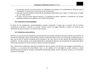 PROGRAMA	
  DE	
  EXPRESIONES	
  ARTÍSTICAS	
  7°,	
  8°	
  Y	
  9°	
  
11	
  
Ø Se	
   pretende	
   estimular	
   los	
   conocimientos,	
   las	
   habilidades,	
   las	
   actitudes	
   y	
   los	
   procedimientos	
   necesarios	
   para	
   la	
  
investigación,	
  la	
  construcción	
  y	
  reconstrucción	
  del	
  conocimiento.	
  
Ø El	
  proceso	
  curricular	
  fortalece	
  el	
  desarrollo	
  de	
  aprendizajes	
  relacionados	
  con	
  el	
  “saber”,	
  el	
  “saber	
  hacer”,	
  el	
  “saber	
  
ser”	
  y	
  el	
  “saber	
  convivir”.	
  
Ø El	
   nuevo	
   currículo	
   presta	
   especial	
   atención	
   a	
   la	
   capacidad	
   de	
   pensar	
   autónoma	
   y	
   críticamente,	
   de	
   resolver	
  
problemas	
  cotidianos	
  y	
  de	
  adaptarse	
  a	
  los	
  cambios	
  permanentes.	
  
	
  
4.3.	
  Fundamento	
  socioantropológico	
  
	
  
El	
   aporte	
   de	
   los	
   fundamentos	
   socioantropológicos	
   permite	
   comprender	
   el	
   papel	
   que	
   se	
   asumirá	
   ante	
   el	
   contexto	
  
sociocultural	
   al	
   planificar	
   y	
   ejecutar	
   el	
   currículo.	
   	
   Permite	
   conocer	
   los	
   rasgos	
   culturales	
   y	
   sociales	
   y	
   la	
   forma	
   en	
   que	
  
interactúan	
  los	
  actores	
  sociales,	
  en	
  un	
  determinado	
  contexto.	
  
	
  
4.4.	
  Fundamento	
  socioeconómico	
  
	
  
Panamá	
  es	
  un	
  país	
  con	
  buenos	
  indicadores	
  macroeconómicos	
  que	
  facilitan	
  el	
  diseño	
  y	
  ejecución	
  de	
  planes	
  que	
  fomenten	
  un	
  
crecimiento	
  sustentable.	
  	
  Dentro	
  de	
  las	
  políticas	
  sociales,	
  la	
  educación	
  debería	
  cobrar	
  un	
  rol	
  relevante,	
  considerando	
  por	
  un	
  
lado,	
   que	
   en	
   ella	
   se	
   cimenta	
   el	
   progreso	
   de	
   las	
   personas	
   y,	
   por	
   otro,	
   que	
   es	
   un	
   pilar	
   decisivo	
   del	
   desarrollo	
   político	
   y	
  
productivo.	
  	
  En	
  este	
  contexto,	
  se	
  ha	
  venido	
  planteando	
  la	
  necesidad	
  de	
  efectuar	
  una	
  actualización	
  de	
  la	
  Educación	
  Básica	
  
General	
  que	
  la	
  ponga	
  en	
  el	
  mismo	
  nivel	
  que	
  se	
  observa	
  en	
  países	
  emergentes.	
  
	
  
Hoy,	
  culminar	
  bien	
  la	
  experiencia	
  educativa	
  secundaria	
  les	
  abre	
  las	
  puertas	
  a	
  las	
  personas	
  para	
  integrarse	
  activamente	
  a	
  la	
  
sociedad	
   y	
   a	
   la	
   economía	
   del	
   conocimiento,	
   hacer	
   un	
   uso	
   creativo	
   de	
   la	
   tecnología	
   en	
   cambio	
   continuo	
   y	
   utilizar	
  
productivamente	
  los	
  espacios	
  virtuales,	
  contribuyendo	
  al	
  desarrollo	
  político,	
  social	
  y	
  cultural	
  de	
  un	
  país	
  y	
  a	
  un	
  crecimiento	
  
económico	
  sustentable.	
  
	
  
	
  
	
  
	
  
	
  
	
  
 
