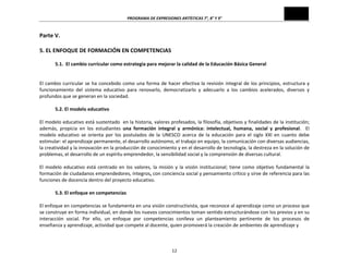 PROGRAMA	
  DE	
  EXPRESIONES	
  ARTÍSTICAS	
  7°,	
  8°	
  Y	
  9°	
  
12	
  
Parte	
  V.	
  
	
  
5.	
  EL	
  ENFOQUE	
  DE	
  FORMACIÓN	
  EN	
  COMPETENCIAS	
  
	
  
5.1.	
  	
  El	
  cambio	
  curricular	
  como	
  estrategia	
  para	
  mejorar	
  la	
  calidad	
  de	
  la	
  Educación	
  Básica	
  General	
  
	
  
	
  
El	
  cambio	
  curricular	
  se	
  ha	
  concebido	
  como	
  una	
  forma	
  de	
  hacer	
  efectiva	
  la	
  revisión	
  integral	
  de	
  los	
  principios,	
  estructura	
  y	
  
funcionamiento	
   del	
   sistema	
   educativo	
   para	
   renovarlo,	
   democratizarlo	
   y	
   adecuarlo	
   a	
   los	
   cambios	
   acelerados,	
   diversos	
   y	
  
profundos	
  que	
  se	
  generan	
  en	
  la	
  sociedad.	
  
	
  
5.2.	
  El	
  modelo	
  educativo	
  
	
  
El	
  modelo	
  educativo	
  está	
  sustentado	
  	
  en	
  la	
  historia,	
  valores	
  profesados,	
  la	
  filosofía,	
  objetivos	
  y	
  finalidades	
  de	
  la	
  institución;	
  
además,	
   propicia	
   en	
   los	
   estudiantes	
   una	
   formación	
   integral	
   y	
   armónica:	
   intelectual,	
   humana,	
   social	
   y	
   profesional.	
   	
   El	
  
modelo	
   educativo	
   se	
   orienta	
   por	
   los	
   postulados	
   de	
   la	
   UNESCO	
   acerca	
   de	
   la	
   educación	
   para	
   el	
   siglo	
   XXI	
   en	
   cuanto	
   debe	
  
estimular:	
  el	
  aprendizaje	
  permanente,	
  el	
  desarrollo	
  autónomo,	
  el	
  trabajo	
  en	
  equipo,	
  la	
  comunicación	
  con	
  diversas	
  audiencias,	
  
la	
  creatividad	
  y	
  la	
  innovación	
  en	
  la	
  producción	
  de	
  conocimiento	
  y	
  en	
  el	
  desarrollo	
  de	
  tecnología,	
  la	
  destreza	
  en	
  la	
  solución	
  de	
  
problemas,	
  el	
  desarrollo	
  de	
  un	
  espíritu	
  emprendedor,	
  la	
  sensibilidad	
  social	
  y	
  la	
  comprensión	
  de	
  diversas	
  cultural.	
  
	
  
El	
  modelo	
  educativo	
  está	
  centrado	
  en	
  los	
  valores,	
  la	
  misión	
  y	
  la	
  visión	
  institucional;	
  tiene	
  como	
  objetivo	
  fundamental	
  la	
  
formación	
  de	
  ciudadanos	
  emprendedores,	
  íntegros,	
  con	
  conciencia	
  social	
  y	
  pensamiento	
  crítico	
  y	
  sirve	
  de	
  referencia	
  para	
  las	
  
funciones	
  de	
  docencia	
  dentro	
  del	
  proyecto	
  educativo.	
  
	
  
5.3.	
  El	
  enfoque	
  en	
  competencias	
  
	
  
El	
  enfoque	
  en	
  competencias	
  se	
  fundamenta	
  en	
  una	
  visión	
  constructivista,	
  que	
  reconoce	
  al	
  aprendizaje	
  como	
  un	
  proceso	
  que	
  
se	
  construye	
  en	
  forma	
  individual,	
  en	
  donde	
  los	
  nuevos	
  conocimientos	
  toman	
  sentido	
  estructurándose	
  con	
  los	
  previos	
  y	
  en	
  su	
  
interacción	
   social.	
   Por	
   ello,	
   un	
   enfoque	
   por	
   competencias	
   conlleva	
   un	
   planteamiento	
   pertinente	
   de	
   los	
   procesos	
   de	
  
enseñanza	
  y	
  aprendizaje,	
  actividad	
  que	
  compete	
  al	
  docente,	
  quien	
  promoverá	
  la	
  creación	
  de	
  ambientes	
  de	
  aprendizaje	
  y	
  	
  
	
  
 