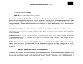 PROGRAMA	
  DE	
  EXPRESIONES	
  ARTÍSTICAS	
  7°,	
  8°	
  Y	
  9°	
  
23	
  
	
  
	
  
	
  
7.3	
  	
  Los	
  espacios	
  curriculares	
  abiertos	
  
	
  
	
  7.3.1.	
  ¿Qué	
  son	
  los	
  espacios	
  curriculares	
  abiertos?	
  
	
  
Los	
   espacios	
   curriculares	
   abiertos	
   (ECA)	
   son	
   una	
   manera	
   de	
   organizar,	
   en	
   la	
   escuela,	
   un	
   conjunto	
   de	
   actividades	
  
cocurriculares	
  enriquecedoras	
  de	
  la	
  formación	
  integral.	
  	
  Se	
  trata	
  de	
  la	
  adopción	
  de	
  una	
  nueva	
  manera	
  de	
  	
  entender	
  la	
  vida	
  y	
  
la	
  cultura	
  escolar.	
  La	
  organización	
  y	
  desarrollo	
  de	
  estos	
  espacios	
  deben	
  ser	
  planificados	
  por	
  el	
  centro	
  educativo	
  en	
  atención	
  a	
  
las	
  particularidades	
  e	
  intereses	
  de	
  la	
  institución	
  escolar,	
  la	
  comunidad	
  y	
  la	
  región,	
  para	
  fortalecer	
  la	
  cultura	
  de	
  la	
  institución	
  y	
  
con	
  ello,	
  su	
  identidad.	
  
	
  
Estos	
  espacios	
  Los	
  espacios	
  	
  abiertos	
  permiten	
  hacer	
  realidad	
  los	
  nuevos	
  enfoques	
  y	
  principios	
  del	
  currículo,	
  como	
  lo	
  son:	
  
	
  
Flexibilidad:	
  Por	
  cuanto	
  en	
  cada	
  escuela	
  se	
  podrá	
  decidir	
  qué	
  tipo	
  de	
  actividades	
  se	
  desarrollarán,	
  en	
  qué	
  tiempo	
  y	
  bajo	
  
cuáles	
  condiciones.	
  
	
  
Contextualización:	
   Los	
   espacios	
   curriculares	
   abiertos	
   estarán	
   en	
   relación	
   directa	
   con	
   los	
   intereses,	
   saberes,	
   inquietudes,	
  
necesidades	
   y	
   posibilidades	
   del	
   alumnado,	
   la	
   institución	
   y	
   la	
   comunidad.	
   	
   Darán	
   respuesta	
   a	
   cada	
   realidad	
   particular	
  
institucional	
  y	
  comunitaria.	
  
	
  
Participación:	
  Los	
  espacios	
  curriculares	
  deben	
  permitir	
  a	
  todos	
  los	
  miembros	
  de	
  la	
  comunidad	
  educativa:	
  docentes,	
  alumnos,	
  
padres,	
   líderes,	
   autoridades,	
   vecinos	
   del	
   lugar,	
   otros,	
   el	
   	
   apoyar	
   en	
   las	
   diferentes	
   iniciativas:	
   investigaciones	
   de	
   campo,	
  
veladas	
  culturales,	
  campeonatos	
  deportivos,	
  giras	
  de	
  asistencia	
  social,	
  coros,	
  bandas,	
  obras	
  de	
  teatro,	
  talleres	
  creativos	
  y	
  de	
  
producción.	
  
	
  
7.3.2.	
  ¿Cuál	
  es	
  la	
  finalidad	
  de	
  los	
  espacios	
  curriculares	
  	
  abiertos?	
  
	
  
La	
  finalidad	
  de	
  los	
  espacios	
  curriculares	
  abiertos	
  es	
  contribuir	
  al	
  fortalecimiento	
  de	
  la	
  personalidad	
  integral	
  de	
  nuestros	
  niños	
  
y	
  niñas:	
  fortalecer	
  sus	
  valores	
  humanos,	
  cívicos,	
  ciudadanos;	
  fortalecer	
  sus	
  capacidades	
  para	
  	
  ver,	
  entender	
  y	
  transformar	
  la	
  
realidad,	
  dar	
  oportunidades	
  para	
  el	
  cultivo	
  de	
  expresiones	
  artísticas,	
  cultivar	
  el	
  sentimiento	
  ético	
  y	
  estético,	
  fomentar	
  la	
  
 